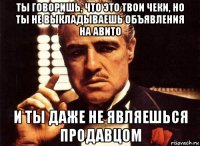 ты говоришь, что это твои чеки, но ты не выкладываешь объявления на авито и ты даже не являешься продавцом