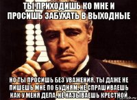 ты приходишь ко мне и просишь забухать в выходные но ты просишь без уважения. ты даже не пишешь мне по будням, не спрашиваешь как у меня дела. не называешь крестной