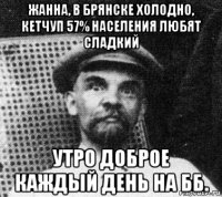 жанна, в брянске холодно, кетчуп 57% населения любят сладкий утро доброе каждый день на бб.