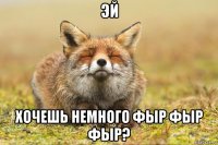 эй хочешь немного фыр фыр фыр?