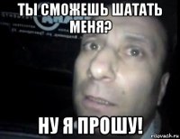 ты сможешь шатать меня? ну я прошу!