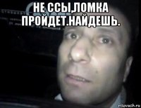 не ссы,ломка пройдет.найдешь. 