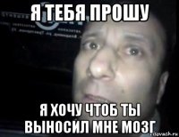 я тебя прошу я хочу чтоб ты выносил мне мозг