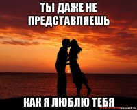 Не представляешь. Ты не представляешь как я тебя люблю. Ты даже не представляешь как сильно я тебя люблю. Ты не представляешь как сильно я тебя люблю. Я очень тебя люблю ты моя жизнь.