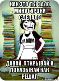 как это ты за 10 минут уроки сделал? давай, открывай и показывай как решал