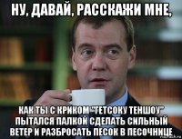 ну, давай, расскажи мне, как ты с криком "гетсоку теншоу" пытался палкой сделать сильный ветер и разбросать песок в песочнице