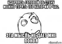 ударяясь головой об стену можно терять 150 калорий в час. эта мысль не дает мне покоя