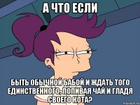 а что если быть обычной бабой и ждать того единственного, попивая чай и гладя своего кота?