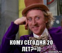  кому сегодня 20 лет?=))