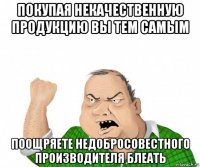 покупая некачественную продукцию вы тем самым поощряете недобросовестного производителя блеать