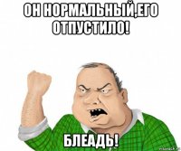 он нормальный,его отпустило! блеадь!