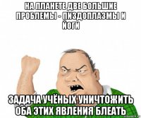 на планете две большие проблемы - пиздоплазмы и йоги задача учёных уничтожить оба этих явления блеать