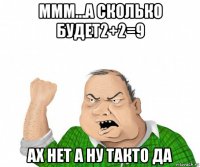 ммм...а сколько будет2+2=9 ах нет а ну такто да