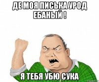 де моя писька урод ебаный ! я тебя убю сука