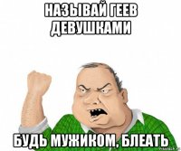 называй геев девушками будь мужиком, блеать