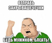 отправь закрывашечечки будь мужиком, блеать!