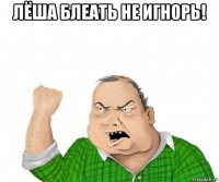 лёша блеать не игнорь! 