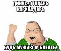 динис, отправь каринадарь будь мужиком блеять!