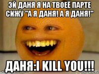 эй даня я на твоеё парте сижу "а я даня! а я даня!" даня:i kill you!!!