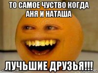 то самое чуство когда аня и наташа лучьшие друзья!!!