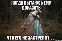 когда пытаюсь ему доказать что его не застрелят. . . .