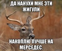 да нанухй мне эти жигули накоплю лучше на мерседес.