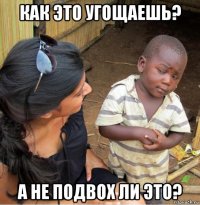 как это угощаешь? а не подвох ли это?