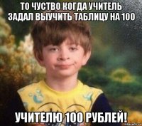 то чуство когда учитель задал выучить таблицу на 100 учителю 100 рублей!