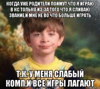 когда уже родители поймут,что я играю в кс только из-за того что,я сливаю звание,и мне не во что больше играть т.к. у меня слабый комп,и все игры лагают