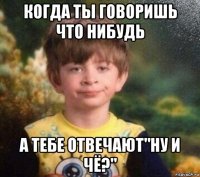 когда ты говоришь что нибудь а тебе отвечают"ну и чё?"