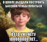 в школе обещали построить басейнн чтобы купаться а его уже нету 100000000 лет...