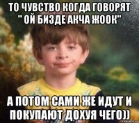 то чувство когда говорят " ой бизде акча жоок" а потом сами же идут и покупают дохуя чего))