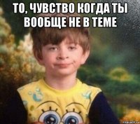 то, чувство когда ты вообще не в теме 