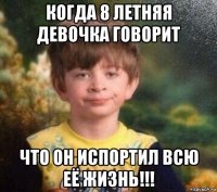 когда 8 летняя девочка говорит что он испортил всю её жизнь!!!