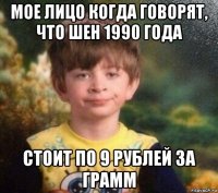 мое лицо когда говорят, что шен 1990 года стоит по 9 рублей за грамм