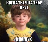 когда ты еш а тибе врут в наглую