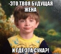 -это твоя будущая жена и где эта сука?!