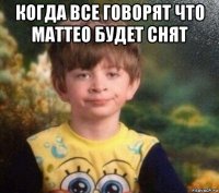 когда все говорят что маттео будет снят 