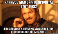 клянусь мамой что прочитав этот текст я подпишусь на паблик "душевно,блин" поклялся-подписывайся =)