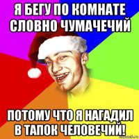 я бегу по комнате словно чумачечий потому что я нагадил в тапок человечий!