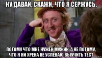 ну давай, скажи, что я сержусь, потому что мне нужен мужик, а не потому, что я ни хрена не успеваю выучить тест