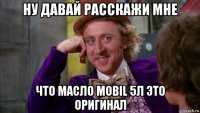 ну давай расскажи мне что масло mobil 5л это оригинал