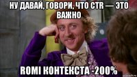 ну давай, говори, что ctr — это важно romi контекста -200%