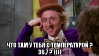  что там у тебя с температурой ? 36,7 ? ))))