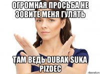 огромная просьба не зовите меня гулять там ведь dubak suka pizdec