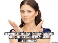  огромная просьба!! не присылайте мне номера ваших карт-меня взломали