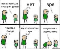 папа а ты был в пицырии фрэди нет зря тоисть я болда ну конешноже зря я пушкин и лермонтов