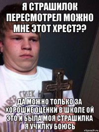 я страшилок пересмотрел можно мне этот хрест?? да можно только за хорошие оценки в школе ой это и была моя страшилка я училку боюсь