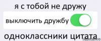 я с тобой не дружу выключить дружбу одноклассники цитата