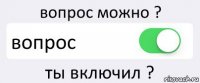 вопрос можно ? вопрос ты включил ?